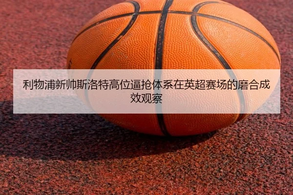 利物浦新帅斯洛特高位逼抢体系在英超赛场的磨合成效观察
