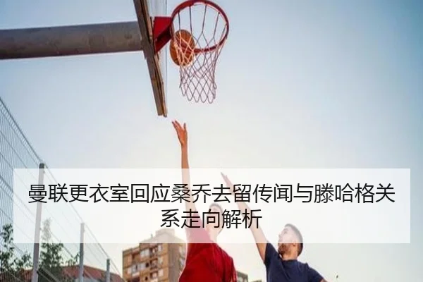 曼联更衣室回应桑乔去留传闻与滕哈格关系走向解析