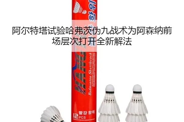 阿尔特塔试验哈弗茨伪九战术为阿森纳前场层次打开全新解法