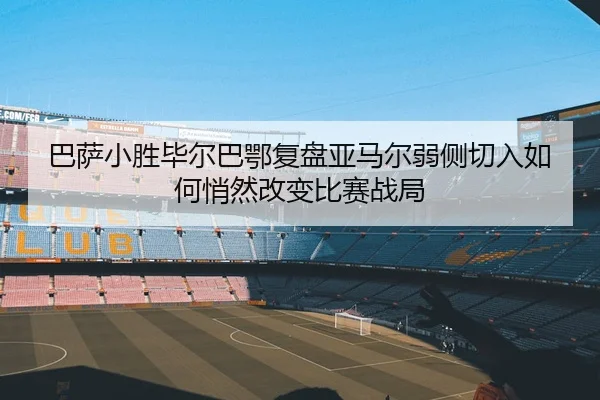 巴萨小胜毕尔巴鄂复盘亚马尔弱侧切入如何悄然改变比赛战局