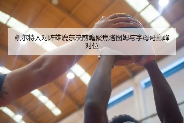 凯尔特人对阵雄鹿东决前瞻聚焦塔图姆与字母哥巅峰对位