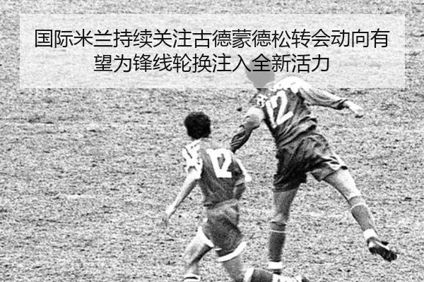 国际米兰持续关注古德蒙德松转会动向有望为锋线轮换注入全新活力