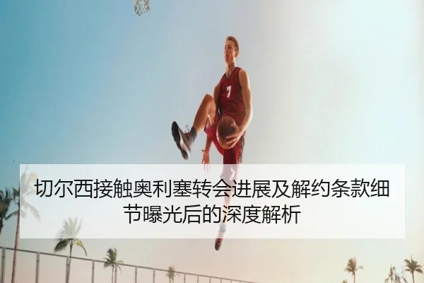 切尔西接触奥利塞转会进展及解约条款细节曝光后的深度解析