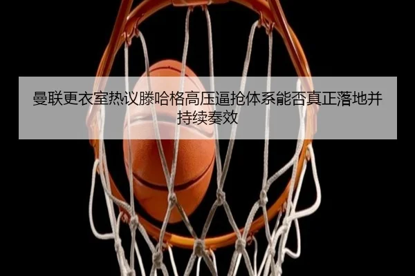 曼联更衣室热议滕哈格高压逼抢体系能否真正落地并持续奏效