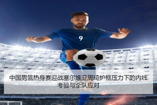 中国男篮热身赛迎战塞尔维亚周琦护框压力下的内线考验与全队应对