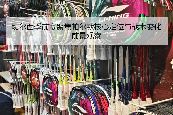 切尔西季前赛聚焦帕尔默核心定位与战术变化前景观察