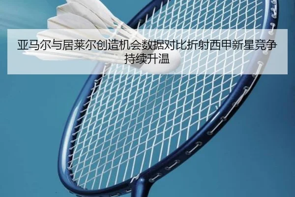 亚马尔与居莱尔创造机会数据对比折射西甲新星竞争持续升温